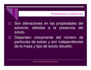 Q.F.B. Guadalupe Echeagaray Herrera
Propiedades Coligativas:
Son alteraciones en las propiedades del
solvente, debidas a la presencia del
soluto.
Dependen únicamente del número de
partículas de soluto y son independientes
de la masa y tipo de soluto disuelto.
 
