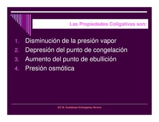 Q.F.B. Guadalupe Echeagaray Herrera
Las Propiedades Coligativas son:
1. Disminución de la presión vapor
2. Depresión del punto de congelación
3. Aumento del punto de ebullición
4. Presión osmótica
 