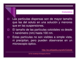 Q.F.B. Guadalupe Echeagaray Herrera
Coloides:
Las partículas dispersas son de mayor tamaño
que las del soluto en una solución y menores
que en las suspensiones.
El tamaño de las partículas coloidales va desde
1 nanómetro (nm) hasta 100 nm.
Estas partículas no son visibles a simple vista,
ni precipitan, pero pueden observarse en un
microscopio óptico.
http://es.wikipedia.org/wiki/Coloide
 