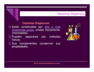 Q.F.B. Guadalupe Echeagaray Herrera
Sistemas Dispersos
istemas Dispersos:
Están constituidos por dos o más
sustancias puras, unidas físicamente,
(mezcladas).
Pueden separarse por métodos
físicos.
Sus componentes conservan sus
propiedades.
 