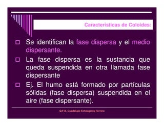 Q.F.B. Guadalupe Echeagaray Herrera
Características de Coloides:
Se identifican la fase dispersa y el medio
dispersante.
La fase dispersa es la sustancia que
queda suspendida en otra llamada fase
dispersante
Ej. El humo está formado por partículas
sólidas (fase dispersa) suspendida en el
aire (fase dispersante).
 
