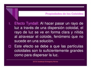 Q.F.B. Guadalupe Echeagaray Herrera
Propiedades de los Coloides:
1. Efecto Tyndall: Al hacer pasar un rayo de
luz a través de una dispersión coloidal, el
rayo de luz se ve en forma clara y nítida
al atravesar el coloide, fenómeno que no
sucede en una solución.
Este efecto se debe a que las partículas
coloidales son lo suficientemente grandes
como para dispersar la luz.
 