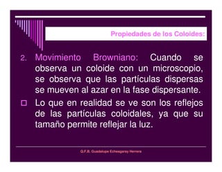 Q.F.B. Guadalupe Echeagaray Herrera
Propiedades de los Coloides:
2. Movimiento Browniano: Cuando se
observa un coloide con un microscopio,
se observa que las partículas dispersas
se mueven al azar en la fase dispersante.
Lo que en realidad se ve son los reflejos
de las partículas coloidales, ya que su
tamaño permite reflejar la luz.
 