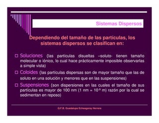 Q.F.B. Guadalupe Echeagaray Herrera
Sistemas Dispersos
Dependiendo del tamaño de las partículas, los
sistemas dispersos se clasifican en:
las partículas disueltas –soluto- tienen tamaño
molecular o iónico, lo cual hace prácticamente imposible observarlas
a simple vista)
las partículas dispersas son de mayor tamaño que las de
soluto en una solución y menores que en las suspensiones)
son dispersiones en las cuales el tamaño de sus
partículas es mayor de 100 nm (1 nm = 10-9 m) razón por la cual se
sedimentan en reposo)
 