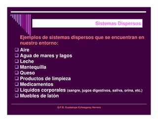 Q.F.B. Guadalupe Echeagaray Herrera
Sistemas Dispersos
jemplos de sistemas dispersos que se encuentran en
nuestro entorno:
Aire
Agua de mares y lagos
Leche
Mantequilla
Queso
Productos de limpieza
Medicamentos
Líquidos corporales (sangre, jugos digestivos, saliva, orina, etc.)
Muebles de latón
 