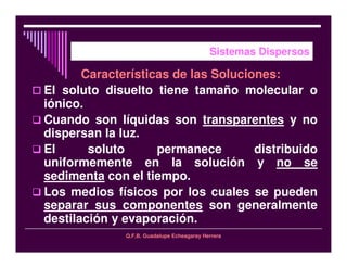 Q.F.B. Guadalupe Echeagaray Herrera
Sistemas Dispersos
Características de las Soluciones:
El soluto disuelto tiene tamaño molecular o
iónico.
Cuando son líquidas son transparentes y no
dispersan la luz.
El soluto permanece distribuido
uniformemente en la solución y no se
sedimenta con el tiempo.
Los medios físicos por los cuales se pueden
separar sus componentes son generalmente
destilación y evaporación.
 