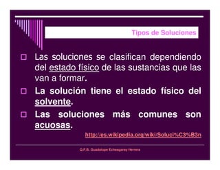Q.F.B. Guadalupe Echeagaray Herrera
Tipos de Soluciones
e clasifican dependiendo
del estado físico de las sustancias que las
van a formar.
La solución tiene el estado físico del
solvente.
Las soluciones más comunes son
acuosas.
http://es.wikipedia.org/wiki/Soluci%C3%B3n
 