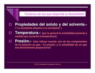 Q.F.B. Guadalupe Echeagaray Herrera
Factores de los que depende la Solubilidad:
Propiedades del soluto y del solvente.-
(“Lo semejante disuelve a lo semejante”)
Temperatura.- (por lo general la solubilidad aumenta a
medida que aumenta la temperatura)
Presión.- Solo influye cuando uno de los componentes
de la solución es gas. “La presión y la solubilidad de un gas
son directamente proporcional”
 