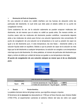  Disminución del Punto de Congelación..
En una solución el soluto (no volátil) interfiere con las fuerzas de atracción entre las
partículas del disolvente, lo cual evita que éste pase al estado sólido en su punto de
congelación normal.
Como acabamos de ver, de la solución solamente se pueden evaporar moléculas del
disolvente, de tal manera que el soluto no volátil se queda atrás. De manera similar, en
muchos casos sólo las moléculas del disolvente pueden solidificar, nuevamente dejando
atrás a las moléculas de soluto para formar una solución ligeramente más concentrada. El
punto de congelación de una solución es la temperatura a la cual su presión de vapor es
igual a la del disolvente puro. A esta temperatura, las dos fases – disolvente sólido y la
solución líquida están en equilibrio. Debido a que la presión de vapor de la solución es más
baja que la del disolvente a cualquier temperatura, la solución se congela a una temperatura
más baja que la del disolvente. En otras palabras, el número de partículas del disolvente que
dejan y entran al sólido por unidad de tiempo se igualan a una temperatura más baja.
El punto de congelación de una solución siempre es menor que el de su disolvente
puro.
Valor de punto de congelación (ºC)
Disolvente puro Disolución
Agua: 0ºC
1 mol de sacarosa en 1 kg de agua: - 1.86°C
2 moles de sacarosa en 1 kg de agua: -3.72°C
 Ósmosis - Presión Osmótica.
La palabra ósmosis deriva del griego osmos, que significa empuje o impulso.
El fenómeno de la ósmosis fue descubierto en 1748 por el físico francés Jean Antoine Nollet
(1700-1770), al experimentar cubriendo el extremo inferior del tubo de vidrio con papel
11
 