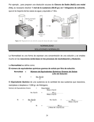 Por ejemplo , para preparar una disolución acuosa de Cloruro de Sodio (NaCl) uno molal
(1m), es necesario disolver 1 mol de la sustancia (58.45 gr.) en 1 kilogramo de solvente,
que en la mayoría de los casos es agua y equivale a 1 litro.
NORMALIDAD
SOLUCIONES NORMALES
La Normalidad es una forma de expresar una concentración de una solución y se emplea
mucho en las reacciones ácido-base en los procesos de neutralización y titulación.
La Normalidad se define como:
El número de equivalentes químicos gramos de soluto por litro de solución.
Normalidad = Número de Equivalentes Químicos Gramos de Soluto
Litro de Solución
N = No. Eq-Gr
V
El Equivalente Químico de una sustancia es la cantidad de esa sustancia que reacciona,
reemplaza o desplaza a 1.008 gr. de Hidrógeno.
Número de Equivalentes Gramo = Peso Soluto
Masa 1 Eq-Gr
No. Eq-Gr. = Wsoluto
Masa 1 Eq-Gr
N = No. Eq-Gr No. Eq-Gr. = Wsoluto
V Masa 1 Eq-Gr
N = Wsoluto
( Masa de 1 Eq-Gr) (V)
24
 