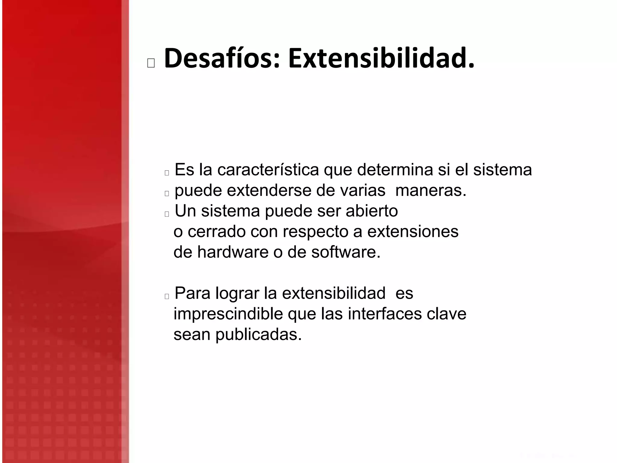 Desafíos: Extensibilidad.
Es la característica que determina si el sistema
puede extenderse de varias maneras.
Un sistema puede ser abierto
o cerrado con respecto a extensiones
de hardware o de software.
Para lograr la extensibilidad es
imprescindible que las interfaces clave
sean publicadas.
 