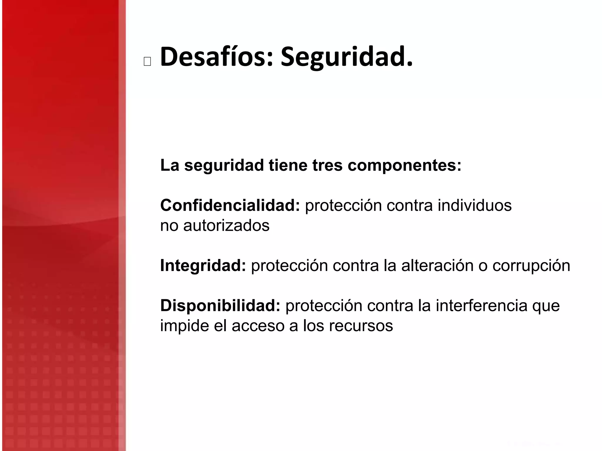 La seguridad tiene tres componentes:
Confidencialidad: protección contra individuos
no autorizados
Integridad: protección contra la alteración o corrupción
Disponibilidad: protección contra la interferencia que
impide el acceso a los recursos
Desafíos: Seguridad.
 