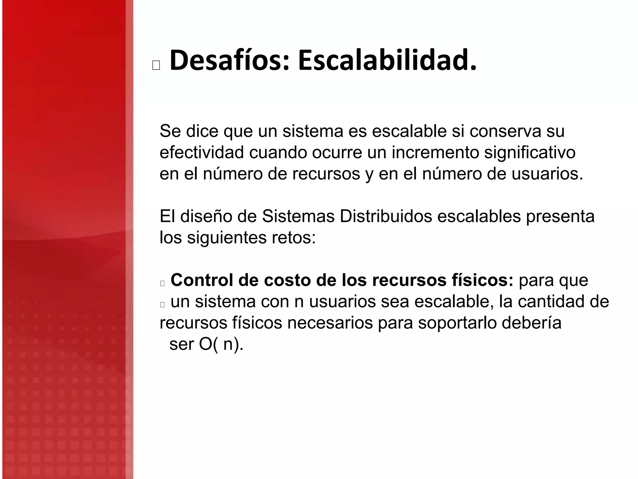 Se dice que un sistema es escalable si conserva su
efectividad cuando ocurre un incremento significativo
en el número de recursos y en el número de usuarios.
El diseño de Sistemas Distribuidos escalables presenta
los siguientes retos:
Control de costo de los recursos físicos: para que
un sistema con n usuarios sea escalable, la cantidad de
recursos físicos necesarios para soportarlo debería
ser O( n).
Desafíos: Escalabilidad.
 