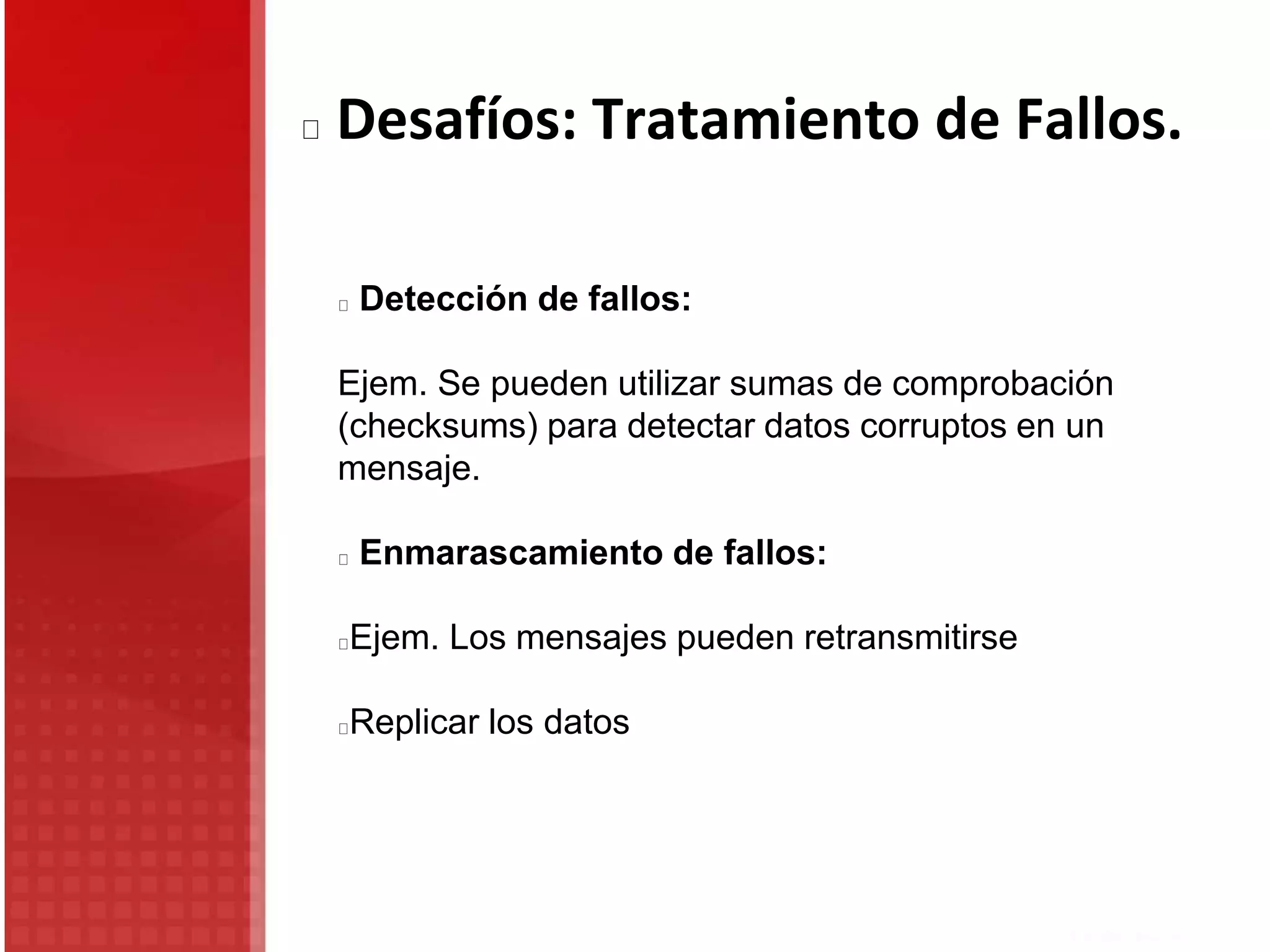Detección de fallos:
Ejem. Se pueden utilizar sumas de comprobación
(checksums) para detectar datos corruptos en un
mensaje.
Enmarascamiento de fallos:
Ejem. Los mensajes pueden retransmitirse
Replicar los datos
Desafíos: Tratamiento de Fallos.
 