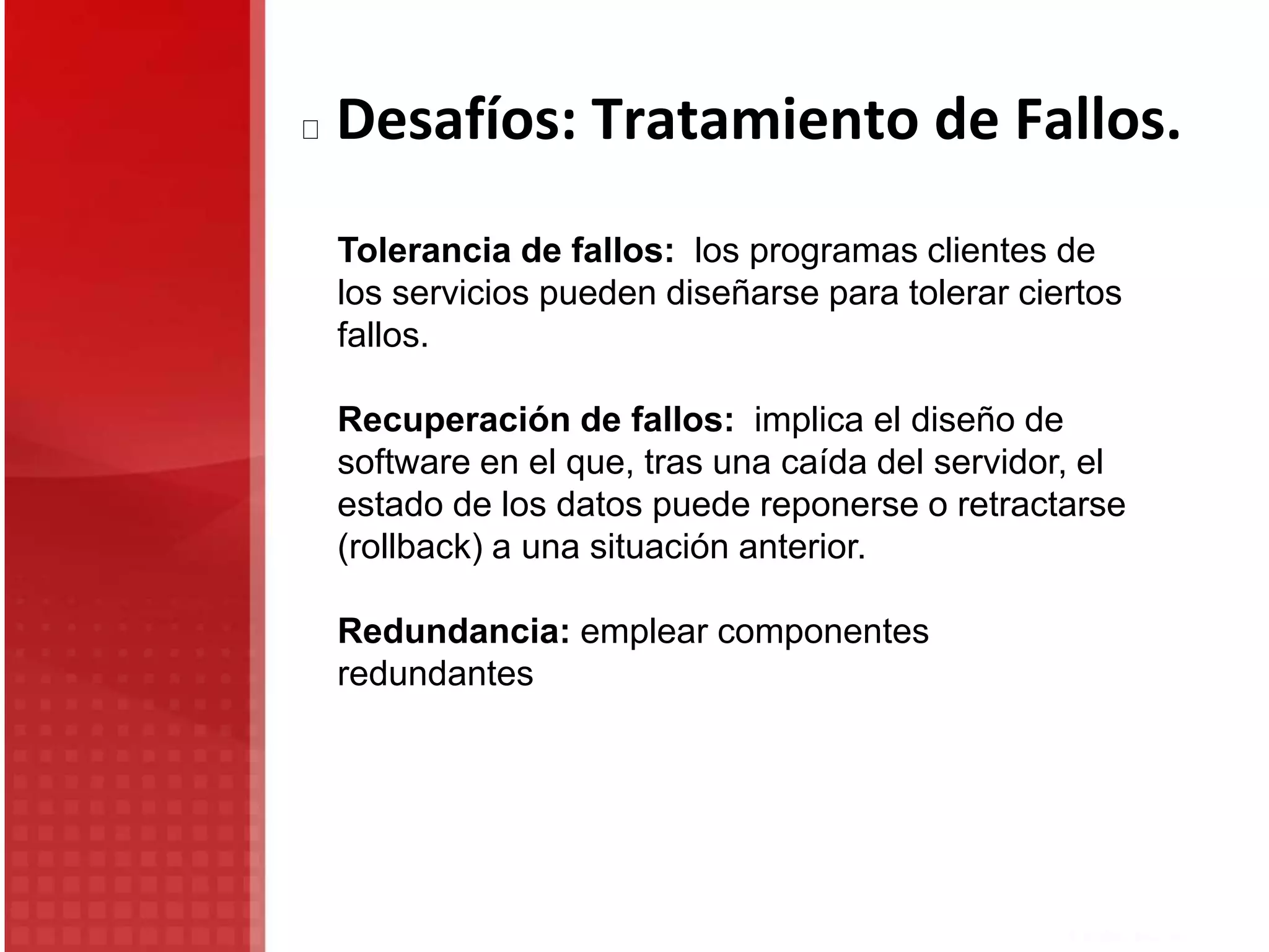 Tolerancia de fallos: los programas clientes de
los servicios pueden diseñarse para tolerar ciertos
fallos.
Recuperación de fallos: implica el diseño de
software en el que, tras una caída del servidor, el
estado de los datos puede reponerse o retractarse
(rollback) a una situación anterior.
Redundancia: emplear componentes
redundantes
Desafíos: Tratamiento de Fallos.
 
