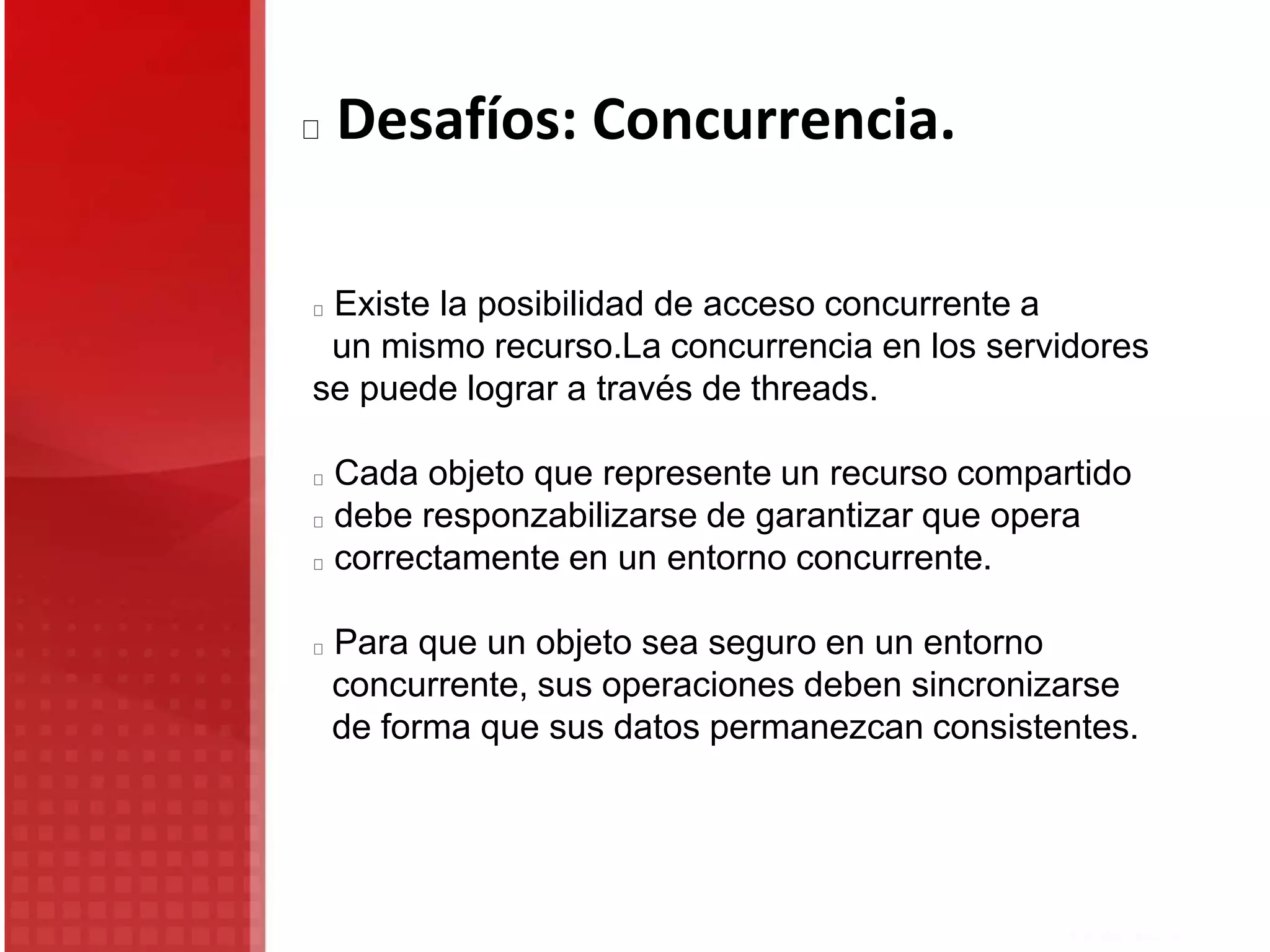 Existe la posibilidad de acceso concurrente a
un mismo recurso.La concurrencia en los servidores
se puede lograr a través de threads.
Cada objeto que represente un recurso compartido
debe responzabilizarse de garantizar que opera
correctamente en un entorno concurrente.
Para que un objeto sea seguro en un entorno
concurrente, sus operaciones deben sincronizarse
de forma que sus datos permanezcan consistentes.
Desafíos: Concurrencia.
 
