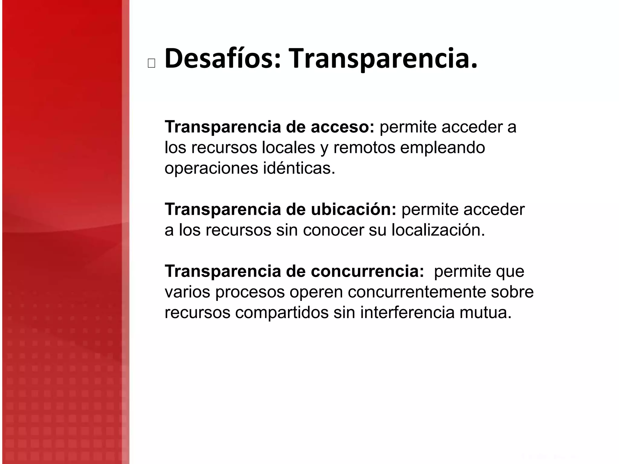 Transparencia de acceso: permite acceder a
los recursos locales y remotos empleando
operaciones idénticas.
Transparencia de ubicación: permite acceder
a los recursos sin conocer su localización.
Transparencia de concurrencia: permite que
varios procesos operen concurrentemente sobre
recursos compartidos sin interferencia mutua.
Desafíos: Transparencia.
 