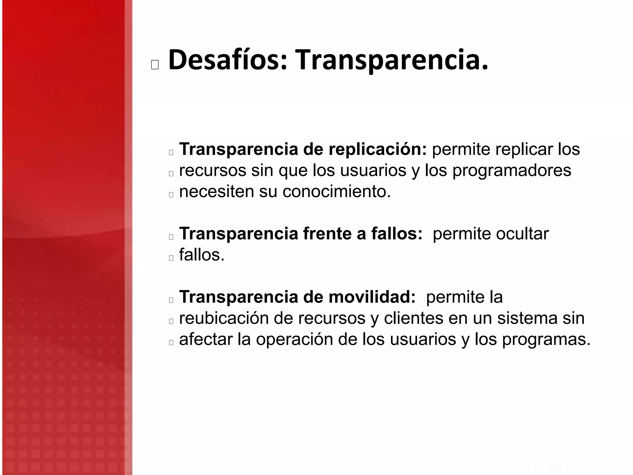 Transparencia de replicación: permite replicar los
recursos sin que los usuarios y los programadores
necesiten su conocimiento.
Transparencia frente a fallos: permite ocultar
fallos.
Transparencia de movilidad: permite la
reubicación de recursos y clientes en un sistema sin
afectar la operación de los usuarios y los programas.
Desafíos: Transparencia.
 