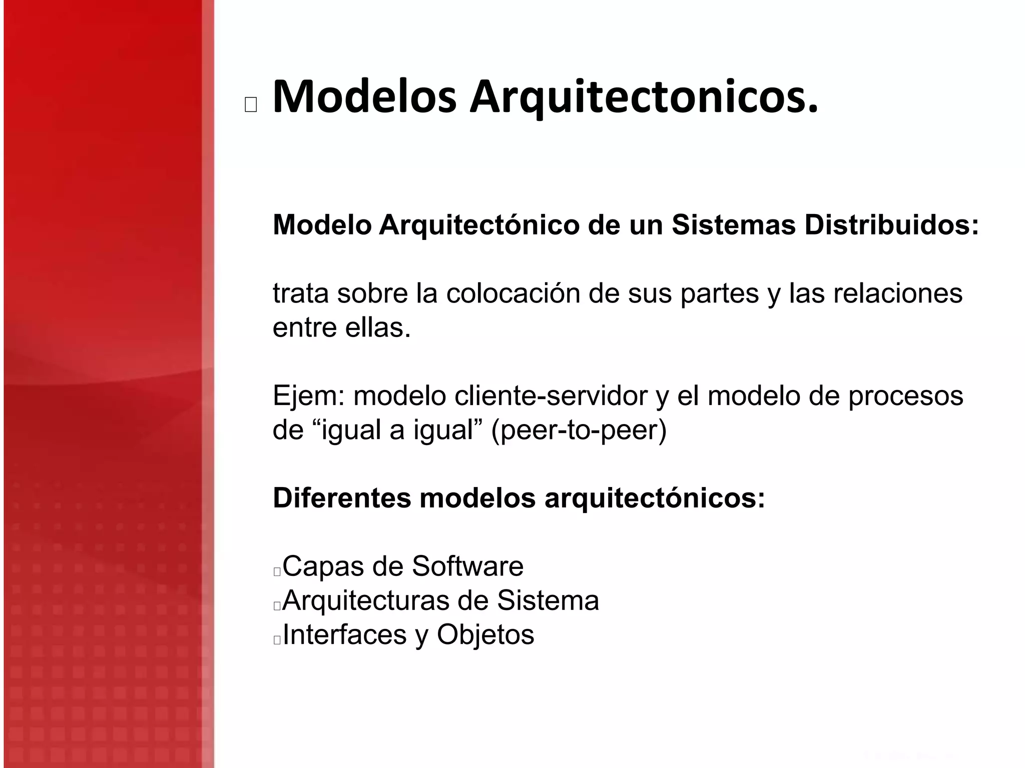 Modelos Arquitectonicos.
Modelo Arquitectónico de un Sistemas Distribuidos:
trata sobre la colocación de sus partes y las relaciones
entre ellas.
Ejem: modelo cliente-servidor y el modelo de procesos
de “igual a igual” (peer-to-peer)
Diferentes modelos arquitectónicos:
Capas de Software
Arquitecturas de Sistema
Interfaces y Objetos
 