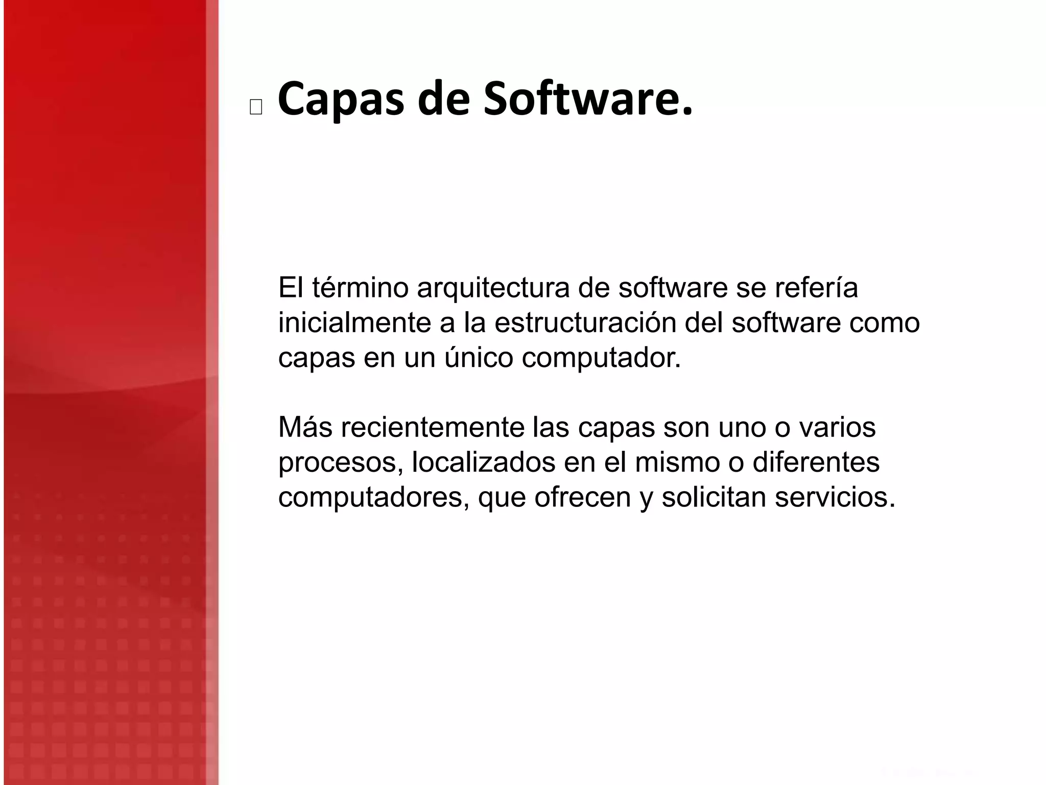 Capas de Software.
El término arquitectura de software se refería
inicialmente a la estructuración del software como
capas en un único computador.
Más recientemente las capas son uno o varios
procesos, localizados en el mismo o diferentes
computadores, que ofrecen y solicitan servicios.
 