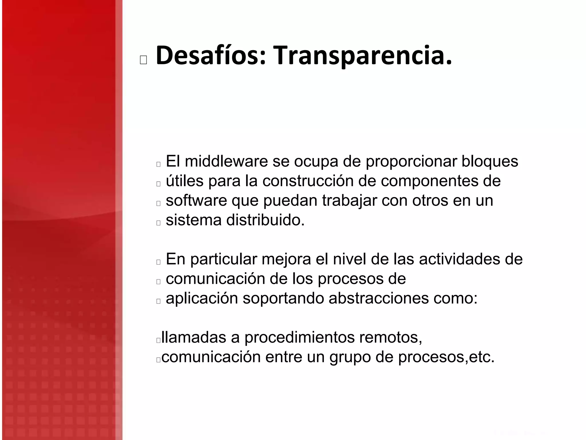 El middleware se ocupa de proporcionar bloques
útiles para la construcción de componentes de
software que puedan trabajar con otros en un
sistema distribuido.
En particular mejora el nivel de las actividades de
comunicación de los procesos de
aplicación soportando abstracciones como:
llamadas a procedimientos remotos,
comunicación entre un grupo de procesos,etc.
Desafíos: Transparencia.
 
