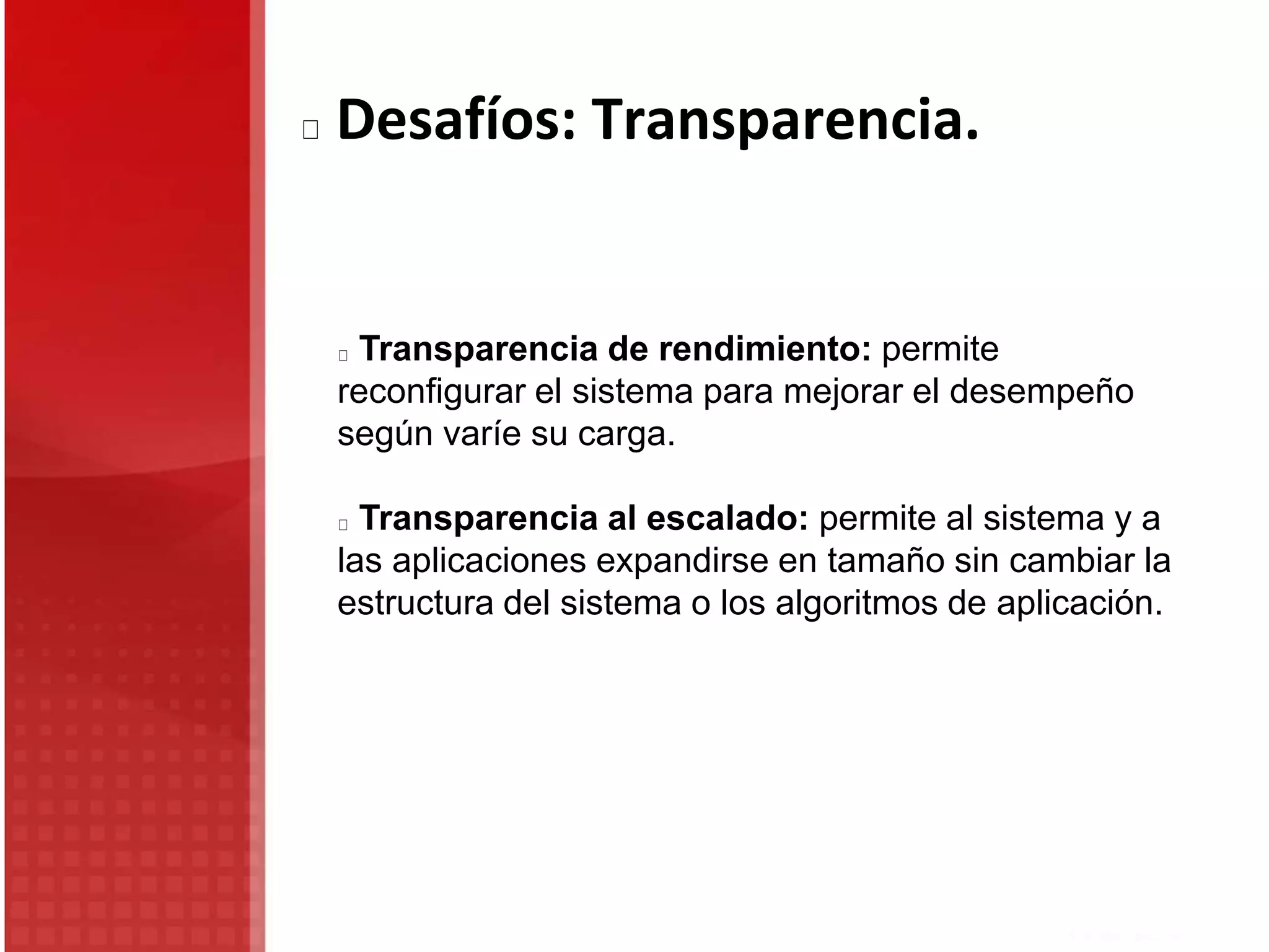 Transparencia de rendimiento: permite
reconfigurar el sistema para mejorar el desempeño
según varíe su carga.
Transparencia al escalado: permite al sistema y a
las aplicaciones expandirse en tamaño sin cambiar la
estructura del sistema o los algoritmos de aplicación.
Desafíos: Transparencia.
 