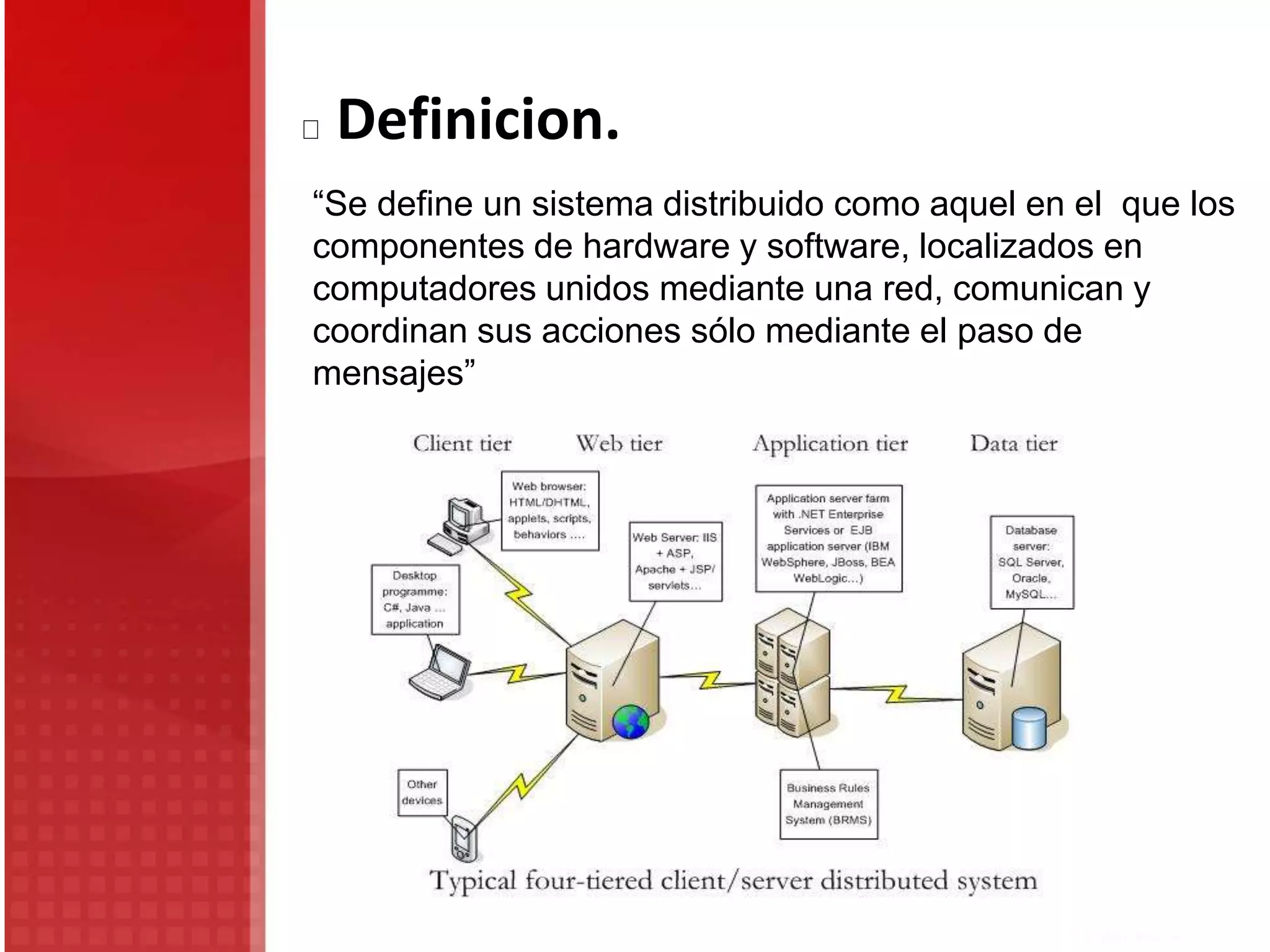 Definicion.
“Se define un sistema distribuido como aquel en el que los
componentes de hardware y software, localizados en
computadores unidos mediante una red, comunican y
coordinan sus acciones sólo mediante el paso de
mensajes”
 