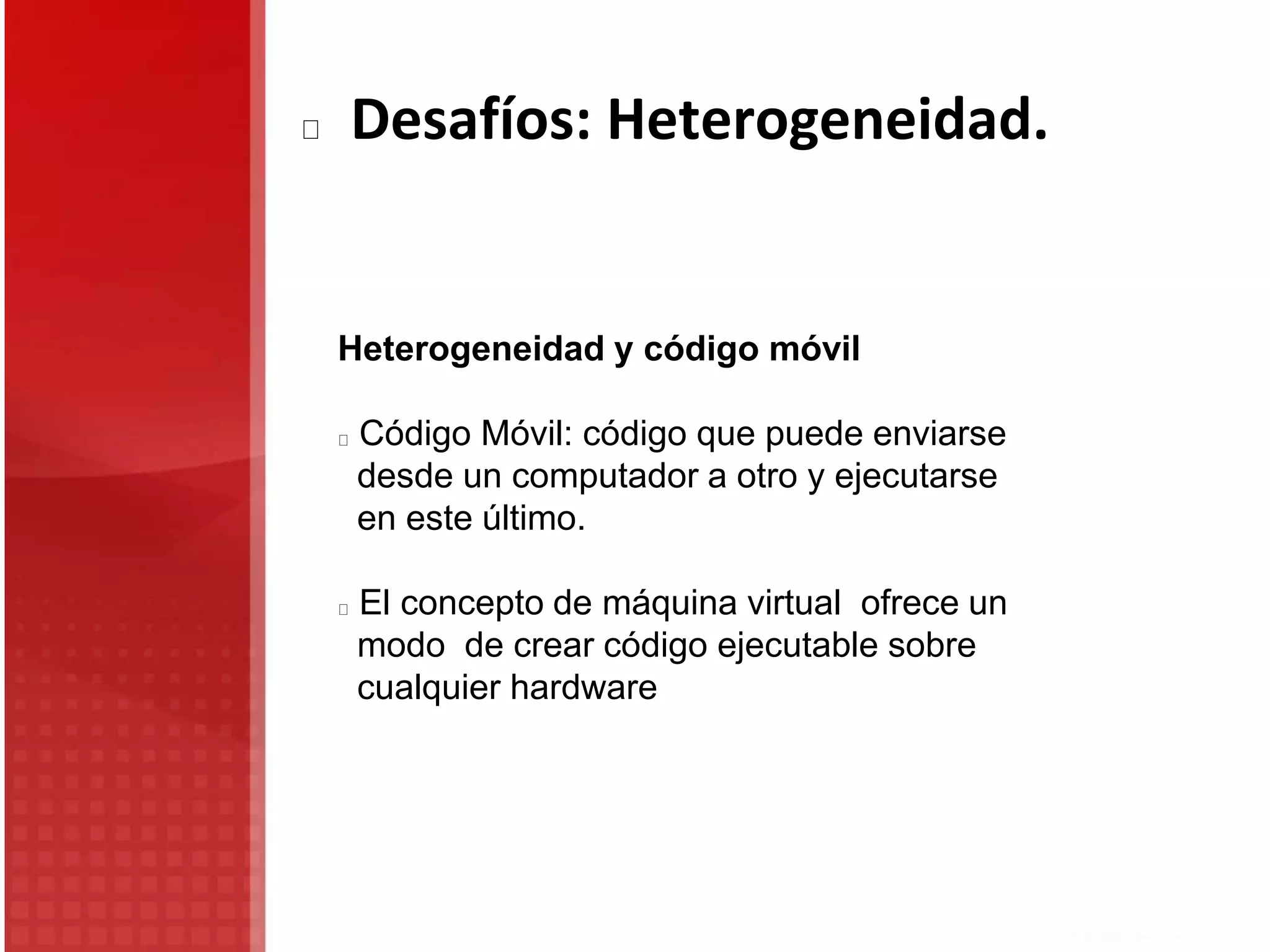 Desafíos: Heterogeneidad.
Heterogeneidad y código móvil
Código Móvil: código que puede enviarse
desde un computador a otro y ejecutarse
en este último.
El concepto de máquina virtual ofrece un
modo de crear código ejecutable sobre
cualquier hardware
 
