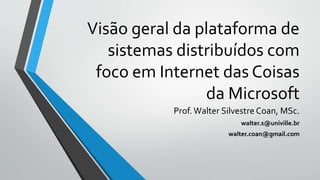 Visão geral da plataforma de
sistemas distribuídos com
foco em Internet das Coisas
da Microsoft
Prof.Walter Silvestre Coan, MSc.
walter.s@univille.br
walter.coan@gmail.com
 