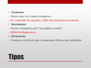 • Transiente
– Ocorre uma vez e depois desaparece
– Se a operação for repetida, a falha não acontecera novamente
• Intermitente
– Ocorre e desaparece por “sua própria vontade”.
– Difícil de diagnosticar;
• Permanente
– Continua a existir até que o componente faltoso seja substituído




Tipos
 