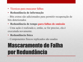 • Técnicas para mascarar falhas
• Redundância de informação
– Bits extras são adicionados para permitir recuperação de
bits deteriorados
• Redundância de tempo para falhas de omissão
– Uma ação é realizada e, então, se for preciso, ela é
executada novamente.
• Redundância física
– Componentes físicos replicados são usados

Mascaramento de Falha
por Redundância
 