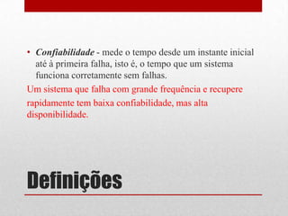 • Confiabilidade - mede o tempo desde um instante inicial
  até à primeira falha, isto é, o tempo que um sistema
  funciona corretamente sem falhas.
Um sistema que falha com grande frequência e recupere
rapidamente tem baixa confiabilidade, mas alta
disponibilidade.




Definições
 