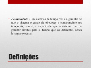 • Pontualidade - Em sistemas de tempo real é a garantia de
  que o sistema é capaz de obedecer a constrangimentos
  temporais, isto é, a capacidade que o sistema tem de
  garantir limites para o tempo que as diferentes ações
  levam a executar.




Definições
 