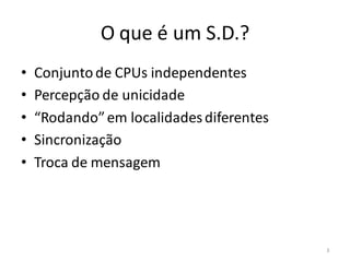 O que é um S.D.?
•   Conjunto de CPUs independentes
•   Percepção de unicidade
•   “Rodando” em localidades diferentes
•   Sincronização
•   Troca de mensagem




                                          3
 