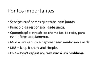 Pontos importantes
• Serviços autônomos que trabalham juntos.
• Princípio da responsabilidade única.
• Comunicação através de chamadas de rede, para
evitar forte acoplamento.
• Mudar um serviço e deployar sem mudar mais nada.
• KISS – keep it short and simple.
• DRY – Don’t repeat yourself não é um problema
 