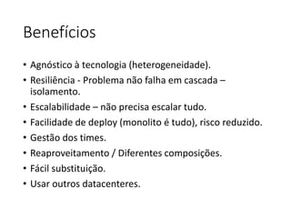 Benefícios
• Agnóstico à tecnologia (heterogeneidade).
• Resiliência - Problema não falha em cascada –
isolamento.
• Escalabilidade – não precisa escalar tudo.
• Facilidade de deploy (monolito é tudo), risco reduzido.
• Gestão dos times.
• Reaproveitamento / Diferentes composições.
• Fácil substituição.
• Usar outros datacenteres.
 