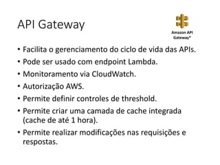 API Gateway
• Facilita o gerenciamento do ciclo de vida das APIs.
• Pode ser usado com endpoint Lambda.
• Monitoramento via CloudWatch.
• Autorização AWS.
• Permite definir controles de threshold.
• Permite criar uma camada de cache integrada
(cache de até 1 hora).
• Permite realizar modificações nas requisições e
respostas.
Amazon API
Gateway*
 