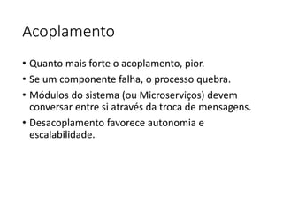 Acoplamento
• Quanto mais forte o acoplamento, pior.
• Se um componente falha, o processo quebra.
• Módulos do sistema (ou Microserviços) devem
conversar entre si através da troca de mensagens.
• Desacoplamento favorece autonomia e
escalabilidade.
 