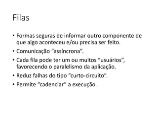 Filas
• Formas seguras de informar outro componente de
que algo aconteceu e/ou precisa ser feito.
• Comunicação “assíncrona”.
• Cada fila pode ter um ou muitos “usuários”,
favorecendo o paralelismo da aplicação.
• Reduz falhas do tipo “curto-circuito”.
• Permite “cadenciar” a execução.
 