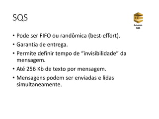 SQS
• Pode ser FIFO ou randômica (best-effort).
• Garantia de entrega.
• Permite definir tempo de “invisibilidade” da
mensagem.
• Até 256 Kb de texto por mensagem.
• Mensagens podem ser enviadas e lidas
simultaneamente.
Amazon
SQS
 