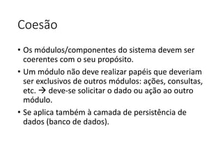 Coesão
• Os módulos/componentes do sistema devem ser
coerentes com o seu propósito.
• Um módulo não deve realizar papéis que deveriam
ser exclusivos de outros módulos: ações, consultas,
etc.  deve-se solicitar o dado ou ação ao outro
módulo.
• Se aplica também à camada de persistência de
dados (banco de dados).
 