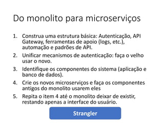 Do monolito para microserviços
1. Construa uma estrutura básica: Autenticação, API
Gateway, ferramentas de apoio (logs, etc.),
automação e padrões de API.
2. Unificar mecanismos de autenticação: faça o velho
usar o novo.
3. Identifique os componentes do sistema (aplicação e
banco de dados).
4. Crie os novos microserviços e faça os componentes
antigos do monolito usarem eles
5. Repita o item 4 até o monolito deixar de existir,
restando apenas a interface do usuário.
Strangler
 