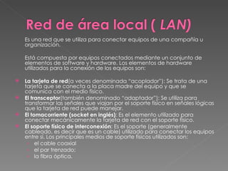 Es una red que se utiliza para conectar equipos de una compañía u organización. Está compuesta por equipos conectados mediante un conjunto de elementos de software y hardware. Los elementos de hardware utilizados para la conexión de los equipos son:  La tarjeta de red (a veces denominada “acoplador”): Se trata de una tarjeta que se conecta a la placa madre del equipo y que se comunica con el medio físico. El transceptor (también denominado “adaptador”): Se utiliza para transformar las señales que viajan por el soporte físico en señales lógicas que la tarjeta de red puede manejar. El tomacorriente (socket en inglés) : Es el elemento utilizado para conectar mecánicamente la tarjeta de red con el soporte físico.  El soporte físico de interconexión : Es el soporte (generalmente cableado, es decir que es un cable) utilizado para conectar los equipos entre sí. Los principales medios de soporte físicos utilizados son:  el cable coaxial  el par trenzado;  la fibra óptica.  