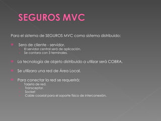 Para el sistema de SEGUROS MVC como sistema distribuido: Sera de cliente - servidor. El servidor central será de aplicación. Se contara con 3 terminales. La tecnología de objeto distribuido a utilizar será COBRA. Se utilizara una red de Área Local. Para conectar la red se requerirá: Tarjeta de red. Transceptor. Socket Cable coaxial para el soporte físico de interconexión. 