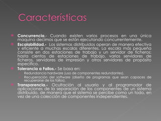 Concurrencia .- Cuando existen varios procesos en una única maquina decimos que se están ejecutando concurrentemente. Escalabilidad.-  Los sistemas distribuidos operan de manera efectiva y eficiente a muchas escalas diferentes. La escala más pequeña consiste en dos estaciones de trabajo y un servidor de ficheros; hasta cientos de estaciones de trabajo, varios servidores de ficheros, servidores de impresión y otros servidores de propósito especifico.  Tolerancia a Fallos.-  Se basa en: Redundancia hardware (uso de componentes redundantes). Recuperación del software (diseño de programas que sean capaces de recuperarse de los fallos). Transparencia.-  Ocultación al usuario y al programador de aplicaciones de la separación de los componentes de un sistema distribuido, de manera que el sistema se percibe como un todo, en vez de una colección de componentes independientes. 