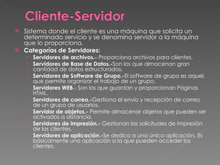 Sistema donde el cliente es una máquina que solicita un determinado servicio y se denomina servidor a la máquina que lo proporciona.  Categorías de Servidores: Servidores de archivos.-  Proporciona archivos para clientes.  Servidores de Base de Datos.- Son los que almacenan gran cantidad de datos estructurados.   Servidores de Software de Grupo.- El software de grupo es aquel, que permite organizar el trabajo de un grupo.   Servidores WEB. - Son los que guardan y proporcionan Páginas HTML.   Servidores de correo.- Gestiona el envío y recepción de correo de un grupo de usuarios.  Servidor de objetos.-  Permite almacenar objetos que pueden ser activados a distancia. Servidores de impresión.-  Gestionan las solicitudes de impresión de los clientes.  Servidores de aplicación.- Se dedica a una única aplicación. Es básicamente una aplicación a la que pueden acceder los clientes. 