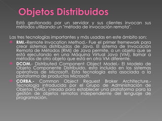 Está gestionado por un servidor y sus clientes invocan sus métodos utilizando un "método de invocación remota".  Las tres tecnologías importantes y más usadas en este ámbito son:  RMI.- Remote Invocation Method.- Fue el primer fremework para crear sistemas distribuidos de Java. El sistema de Invocación Remota de Métodos (RMI) de Java permite, a un objeto que se está ejecutando en una Máquina Virtual Java (VM), llamar a métodos de otro objeto que está en otra VM diferente.  DCOM. - Distributed Component Object Model.-  El Modelo de Objeto Componente Distribuido, esta incluido en los sistemas operativos de Microsoft. Esta tecnología esta asociada a la plataforma de productos Microsoft.  CORBA.-  Common Object Request Broker Architecture.-  Tecnología introducida por el Grupo de Administración de Objetos OMG, creada para establecer una plataforma para la gestión de objetos remotos independiente del lenguaje de programación.  