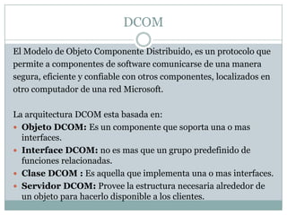 DCOM<br />El Modelo de Objeto Componente Distribuido, es un protocolo que<br />permite a componentes de software comunicar...