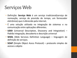 Serviços Web
• Definição: Serviço Web é um serviço tradicional(serviço de
nomeação, serviço de previsão de tempo, um fornecedor
eletrônico) que é oferecido pela internet.
• É uma solução utilizada na integração de sistemas e na
comunicação entre aplicações diferentes.
• UDDI (Universal Description, Discovery and Integration) –
Padrão integração, descoberta e descrição universal
• WSDL (Web Services Definition Language) – linguagem de
definição de serviços.
• SOAP (Simple Object Acess Protocol) – protocolo simples de
acesso a objeto
 