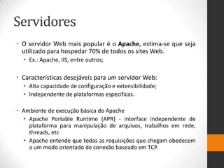 Servidores
• O servidor Web mais popular é o Apache, estima-se que seja
utilizado para hospedar 70% de todos os sites Web.
• Ex.: Apache, IIS, entre outros;
• Características desejáveis para um servidor Web:
• Alta capacidade de configuração e extensibilidade;
• Independente de plataformas específicas.
• Ambiente de execução básica do Apache
• Apache Portable Runtime (APR) - interface independente de
plataforma para manipulação de arquivos, trabalhos em rede,
threads, etc
• Apache entende que todas as requisições que chegam obedecem
a um modo orientado de conexão baseado em TCP.
 